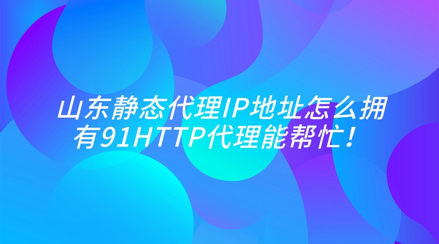 解锁山东静态代理IP，91HTTP代理等你来体验！