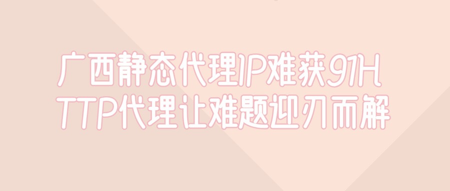 广西静态代理IP难获取?91HTTP代理让难题迎刃而解