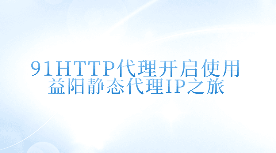 91HTTP代理，開啟使用益陽靜態(tài)代理IP之旅