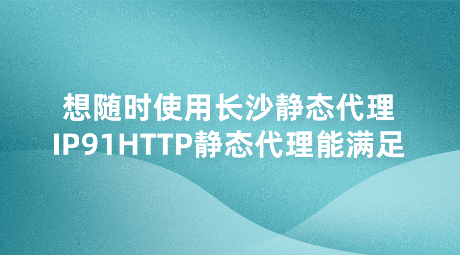 想随时使用长沙静态代理IP？91HTTP代理静态代理能满足